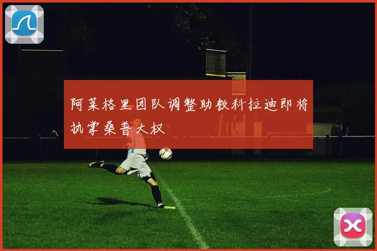 阿莱格里团队调整助教科拉迪即将执掌桑普大权