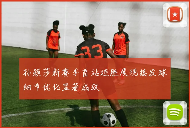 孙颖莎新赛季首站连胜展现接发球细节优化显著成效