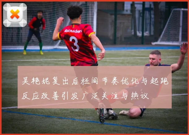 吴艳妮复出后栏间节奏优化与起跑反应改善引发广泛关注与热议