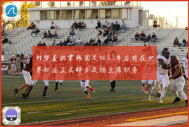 郑梦奎执掌韩国足坛13年后将在世界杯后正式辞去足协主席职务