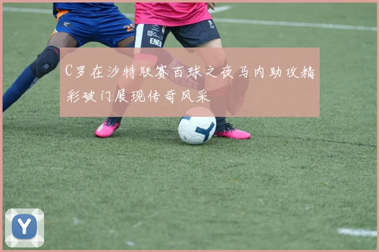 C罗在沙特联赛百球之夜马内助攻精彩破门展现传奇风采
