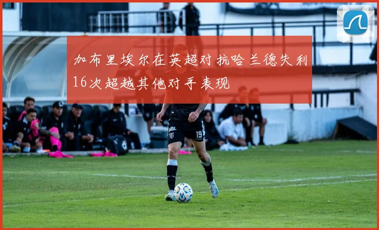 加布里埃尔在英超对抗哈兰德失利16次超越其他对手表现