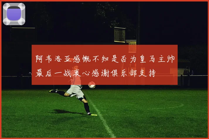 阿韦洛亚感慨不知是否为皇马主帅最后一战衷心感谢俱乐部支持