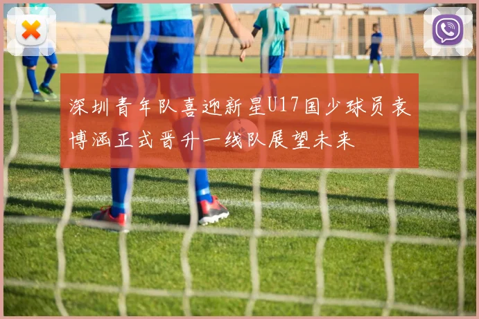 深圳青年队喜迎新星U17国少球员袁博涵正式晋升一线队展望未来