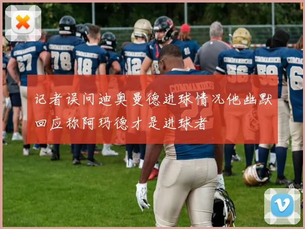 记者误问迪奥曼德进球情况他幽默回应称阿玛德才是进球者