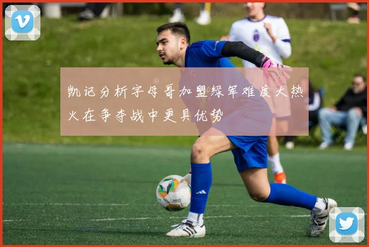 凯记分析字母哥加盟绿军难度大热火在争夺战中更具优势