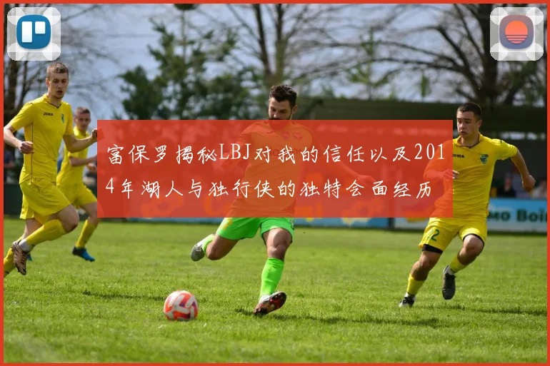 富保罗揭秘LBJ对我的信任以及2014年湖人与独行侠的独特会面经历