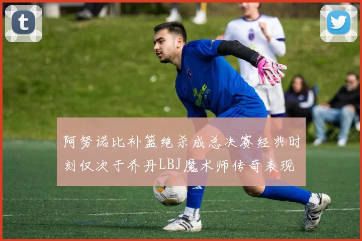 阿努诺比补篮绝杀成总决赛经典时刻仅次于乔丹LBJ魔术师传奇表现