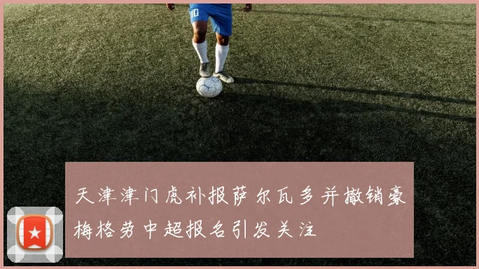 天津津门虎补报萨尔瓦多并撤销豪梅格劳中超报名引发关注