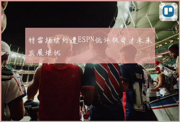 特雷杨续约遭ESPN低评级奇才未来发展堪忧