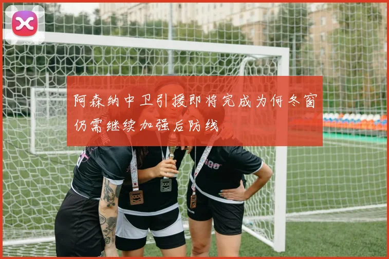 阿森纳中卫引援即将完成为何冬窗仍需继续加强后防线