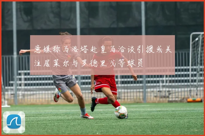 意媒称马洛塔赴皇马洽谈引援或关注居莱尔与罗德里戈等球员