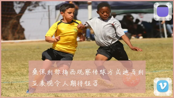 桑保利称梅西观察传球方式迪马利亚表现令人期待征召