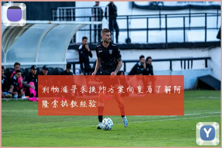 利物浦寻求换帅方案向皇马了解阿隆索执教经验