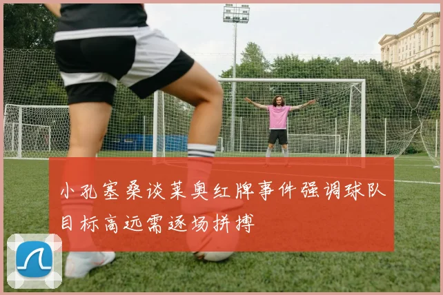 小孔塞桑谈莱奥红牌事件强调球队目标高远需逐场拼搏