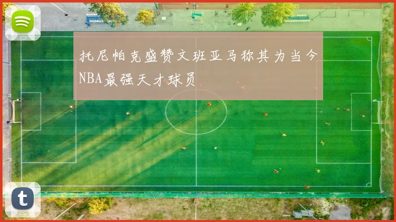 托尼帕克盛赞文班亚马称其为当今NBA最强天才球员