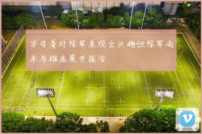 字母哥对绿军表现出兴趣但绿军尚未与雄鹿展开接洽
