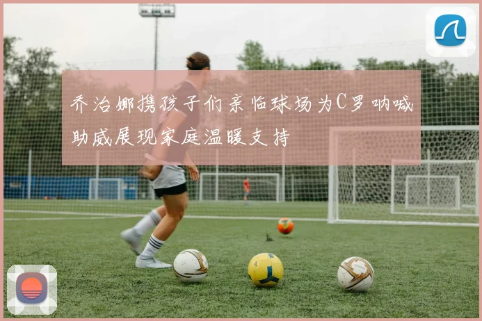 乔治娜携孩子们亲临球场为C罗呐喊助威展现家庭温暖支持
