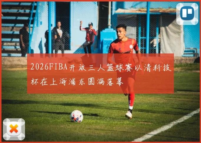2026FIBA开放三人篮球赛以清科技杯在上海浦东圆满落幕