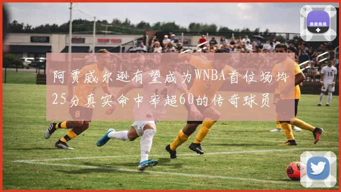 阿贾威尔逊有望成为WNBA首位场均25分真实命中率超60的传奇球员