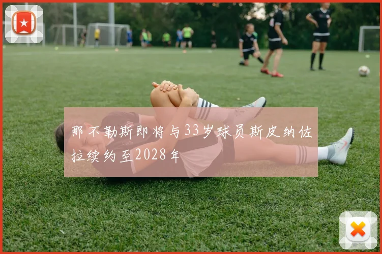那不勒斯即将与33岁球员斯皮纳佐拉续约至2028年