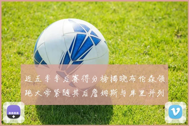 近五季季后赛得分榜揭晓布伦森领跑大帝紧随其后詹姆斯与库里并列第四