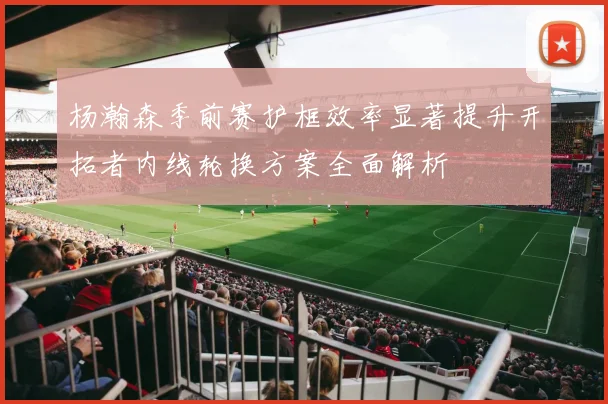 杨瀚森季前赛护框效率显著提升开拓者内线轮换方案全面解析