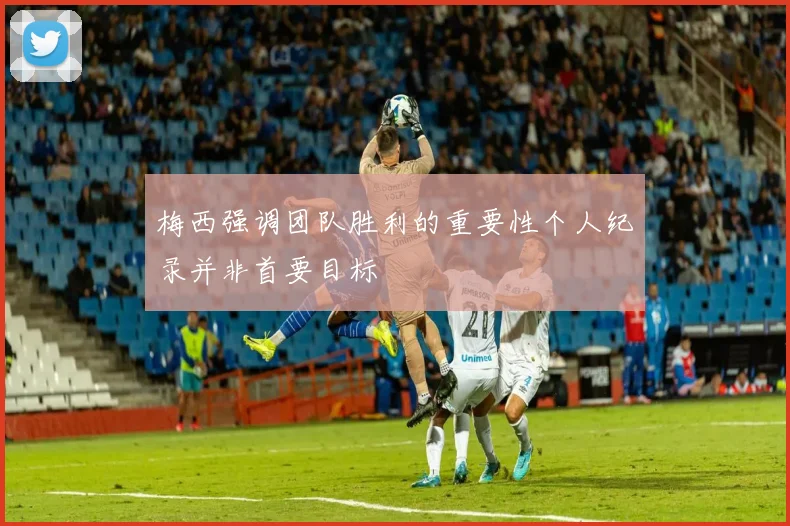 梅西强调团队胜利的重要性个人纪录并非首要目标