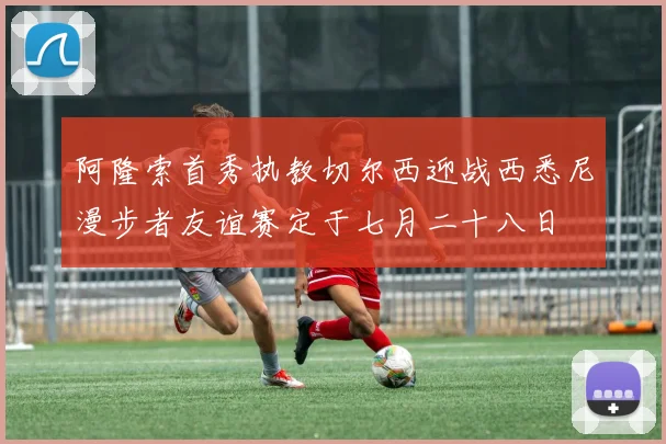 阿隆索首秀执教切尔西迎战西悉尼漫步者友谊赛定于七月二十八日