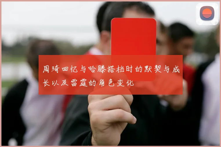 周琦回忆与哈滕搭档时的默契与成长以及雷霆的角色变化