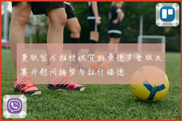 曼联官方推特祝贺利桑德罗晋级决赛并慰问梅努与拉什福德