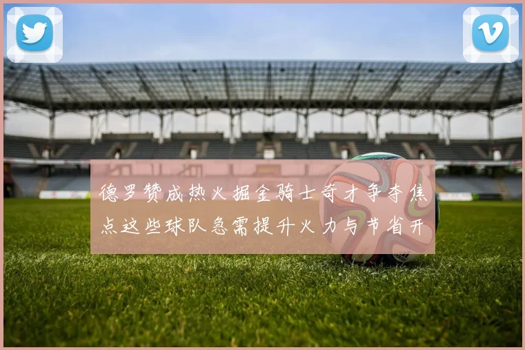 德罗赞成热火掘金骑士奇才争夺焦点这些球队急需提升火力与节省开支