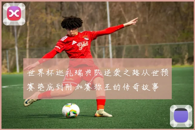 世界杯巡礼瑞典队逆袭之路从世预赛垫底到附加赛称王的传奇故事